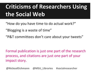 Criticisms of Researchers Using
the Social Web
“How do you have time to do actual work?”
“Blogging is a waste of time”
“P&T committees don’t care about your tweets”
Formal publication is just one part of the research
process, and citations are just one part of your
impact story.
@NickoalEichmann @MSU_Libraries #socialresearcher
 
