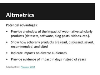 Altmetrics
Potential advantages:
• Provide a window of the impact of web-native scholarly
products (datasets, software, blog posts, videos, etc.).
• Show how scholarly products are read, discussed, saved,
recommended, and cited
• Indicate impacts on diverse audiences
• Provide evidence of impact in days instead of years
Adapted from Piwowar 2014
 