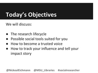 Today’s Objectives
We will discuss:
● The research lifecycle
● Possible social tools suited for you
● How to become a trusted voice
● How to track your influence and tell your
impact story
@NickoalEichmann @MSU_Libraries #socialresearcher
 