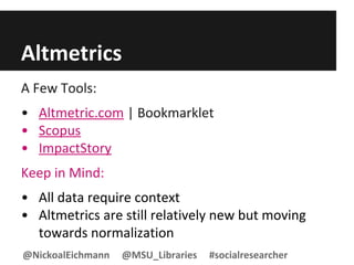 Altmetrics
A Few Tools:
• Altmetric.com | Bookmarklet
• Scopus
• ImpactStory
Keep in Mind:
• All data require context
• Altmetrics are still relatively new but moving
towards normalization
@NickoalEichmann @MSU_Libraries #socialresearcher
 