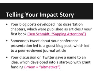 Telling Your Impact Story
• Your blog posts developed into dissertation
chapters, which were published as articles / your
first book (Ben Schmidt, “Sapping Attention”)
• Someone’s tweet about your conference
presentation led to a guest blog post, which led
to a peer-reviewed journal article
• Your discussion on Twitter gave a name to an
idea, which developed into a start-up with grant
funding (Priem = “altmetrics”)
 
