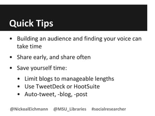 Quick Tips
• Building an audience and finding your voice can
take time
• Share early, and share often
• Save yourself time:
• Limit blogs to manageable lengths
• Use TweetDeck or HootSuite
• Auto-tweet, -blog, -post
@NickoalEichmann @MSU_Libraries #socialresearcher
 