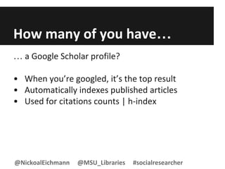 How many of you have…
… a Google Scholar profile?
• When you’re googled, it’s the top result
• Automatically indexes published articles
• Used for citations counts | h-index
@NickoalEichmann @MSU_Libraries #socialresearcher
 