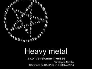 Heavy metal 
la contre reforme inversee 
Christophe Mincke 
Séminaire du CASPER - 10 octobre 2014 
 