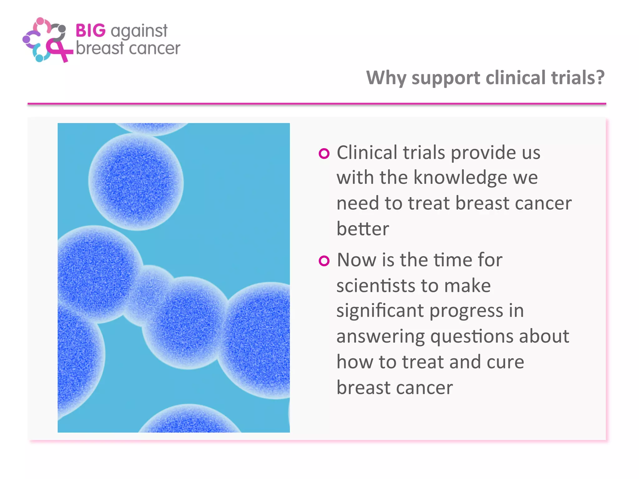 Why 
support 
clinical 
trials? 
¢ Clinical 
trials 
provide 
us 
with 
the 
knowledge 
we 
need 
to 
treat 
breast 
cancer 
beXer 
¢ Now 
is 
the 
7me 
for 
scien7sts 
to 
make 
significant 
progress 
in 
answering 
ques7ons 
about 
how 
to 
treat 
and 
cure 
breast 
cancer 
 