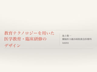 教育テクノロジーを用いた 
医学教育・臨床研修の 
デザイン 
池上敬一! 
獨協医大越谷病院救急医療科! 
141011 
 
