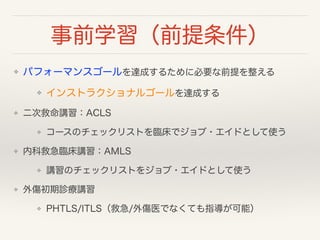 事前学習（前提条件） 
❖ パフォーマンスゴールを達成するために必要な前提を整える 
❖ インストラクショナルゴールを達成する 
❖ 二次救命講習：ACLS 
❖ コースのチェックリストを臨床でジョブ・エイドとして使う 
❖ 内科救急臨床講習：AMLS 
❖ 講習のチェックリストをジョブ・エイドとして使う 
❖ 外傷初期診療講習 
❖ PHTLS/ITLS（救急/外傷医でなくても指導が可能） 
 