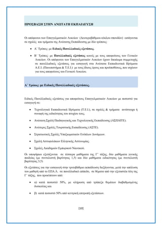 [10] 
ΠΡΟ΢ΒΑ΢Ζ ΢ΣΖΝ ΑΝΧΣΑΣΖ ΔΚΠΑΗΓΔΤ΢Ζ Οη απφθνηηνη ησλ Δπαγγεικαηηθψλ Λπθείσλ (Γεπηεξνβάζκηνπ θχθινπ ζπνπδψλ) εηζάγνληαη ζε ζρνιέο θαη ηκήκαηα ηεο Αλψηαηεο Δθπαίδεπζεο κε δχν ηξφπνπο: 
 Α΄ Σξφπνο: κε Δηδηθέο Παλειιαδηθέο εμεηάζεηο. 
 Β΄ Σξφπνο: κε Παλειιαδηθέο εμεηάζεηο θνηλέο κε ηνπο απνθνίηνπο ησλ Γεληθψλ Λπθείσλ. Οη απφθνηηνη ησλ Δπαγγεικαηηθψλ Λπθείσλ έρνπλ δηθαίσκα ζπκκεηνρήο ζε παλειιαδηθέο εμεηάζεηο γηα εηζαγσγή ζηα Αλψηαηα Δθπαηδεπηηθά Ηδξχκαηα Α.Δ.Η. (Παλεπηζηήκηα & Σ.Δ.Η.) κε ηνπο ίδηνπο φξνπο θαη πξνυπνζέζεηο, πνπ ηζρχνπλ γηα ηνπο απνθνίηνπο ηνπ Γεληθνχ Λπθείνπ. Α΄ Σξόπνο: κε Δηδηθέο Παλειιαδηθέο εμεηάζεηο. Δηδηθέο Παλειιαδηθέο εμεηάζεηο γηα απνθνίηνπο Δπαγγεικαηηθψλ Λπθείσλ κε πνζνζηφ γηα εηζαγσγή ζε: 
 Σερλνινγηθά Δθπαηδεπηηθά Ηδξχκαηα (Σ.Δ.Η.), ζε ζρνιέο & ηκήκαηα αληίζηνηρα ή ζπλαθή ηεο εηδηθφηεηαο ηνπ πηπρίνπ ηνπο. 
 Αλψηαηε ΢ρνιή Παηδαγσγηθήο θαη Σερλνινγηθήο Δθπαίδεπζεο (Α΢ΠΑΗΣΔ). 
 Αλψηεξεο ΢ρνιέο Σνπξηζηηθήο Δθπαίδεπζεο (Α΢ΣΔ). 
 ΢ηξαηησηηθέο ΢ρνιέο Τπαμησκαηηθψλ Δλφπισλ Γπλάκεσλ. 
 ΢ρνιή Αζηπθπιάθσλ Διιεληθήο Αζηπλνκίαο. 
 ΢ρνιέο Αθαδεκηψλ Δκπνξηθνχ Ναπηηθνχ. 
Οη ππνςήθηνη εμεηάδνληαη ζε ηέζζεξα καζήκαηα ηεο Γ’ ηάμεο, δχν καζήκαηα γεληθήο παηδείαο (κε ζπληειεζηή βαξχηεηαο 1,5) θαη δχν καζήκαηα εηδηθφηεηαο (κε ζπληειεζηή βαξχηεηαο 3,5) Οη εμεηάζεηο γηα ηελ εηζαγσγή ζηελ ηξηηνβάζκηα εθπαίδεπζε δηεμάγνληαη, κεηά ηελ απφιπζε ηνπ καζεηή απφ ην ΔΠΑ.Λ. ζε παλειιαδηθφ επίπεδν, ζε ζέκαηα απφ ηελ εμεηαζηέα χιε ηεο Γ΄ ηάμεο, πνπ πξνθχπηνπλ απφ: 
 α) θαηά πνζνζηφ 50%, κε θιήξσζε απφ ηξάπεδα ζεκάησλ δηαβαζκηζκέλεο δπζθνιίαο θαη 
 β) θαηά πνζνζηφ 50% απφ θεληξηθή επηηξνπή εμεηάζεσλ.  