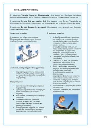 [36] 
ΣΟΜΔΑ΢ ΠΛΖΡΟΦΟΡΗΚΖ΢ Ζ εηδηθφηεηα Σερληθόο Δθαξκνγώλ Πιεξνθνξηθήο δίλεη έκθαζε ζηα ΢πζηήκαηα Γηαρείξηζεο Βάζεσλ Γεδνκέλσλ θαζψο θαη ζε Δθαξκνγέο & Θέκαηα ΢πληήξεζεο Πιεξνθνξηαθψλ ΢πζηεκάησλ. Ζ εηδηθφηεηα Σερληθόο Ζ/Τ θαη Γηθηύωλ Ζ/Τ δίλεη έκθαζε ζηελ Σερληθή Τπνζηήξημε ησλ Πιεξνθνξηαθψλ ΢πζηεκάησλ (εγθαηάζηαζεο, ζπληήξεζεο) θαζψο θαη ζε Σερληθά Θέκαηα Πσιήζεσλ. Ζ εηδηθφηεηα Σερληθόο Δθαξκνγώλ Λνγηζκηθνύ δίλεη έκθαζε ζηελ Αλάπηπμε θαη Γηαρείξηζε Γηαδηθηπαθψλ Δθαξκνγψλ. Γπλαηόηεηεο εξγαζίαο: Ο απφθνηηνο ησλ εηδηθνηήησλ ηνπ ηνκέα Πιεξνθνξηθήο κπνξεί λα εξγαζηεί ηφζν ζην Γεκφζην, φζν θαη ζηνλ ηδησηηθφ ηνκέα. Αλαιπηηθά, ν απόθνηηόο κπνξεί λα εξγαζηεί ζε:  Δπηρεηξήζεηο, νξγαληζκνχο, εθπαηδεπηηθέο κνλάδεο θ.α., θαζψο επίζεο θαη ζε θνξείο πνπ ρξεζηκνπνηνχλ πξντφληα θαη ππεξεζίεο πιεξνθνξηθήο. Δπηρεηξήζεηο πνπ :  Καηαζθεπάδνπλ ή ππνζηεξίδνπλ πξντφληα πιεξνθνξηθήο.  ΢ρεδηάδνπλ, εγθαζηζηνχλ θαη ππνζηεξίδνπλ δίθηπα ππνινγηζηψλ θαη δηθηπαθέο ππεξεζίεο.  Αλαπηχζζνπλ θαη ππνζηεξίδνπλ εθαξκνγέο ινγηζκηθνχ.  Πξνσζνχλ θαη πσινχλ πξντφληα ή ππεξεζίεο πιεξνθνξηθήο, δηθηπαθφ εμνπιηζκφ θαη δηθηπαθέο ππεξεζίεο θαη εθαξκνγέο ινγηζκηθνχ.  Χο ειεχζεξνο επαγγεικαηίαο π.ρ. γξαθείν ππνζηήξημεο θαη πξνψζεζεο δηθηπαθνχ εμνπιηζκνχ θαη δηθηπαθψλ ππεξεζηψλ. Ο απόθνηηνο κπνξεί λα:  Αλαιακβάλεη απηνδχλακα – απηφλνκα φζα αλαθέξνληαη ζηελ εγθαηάζηαζε, ππνζηήξημε, δηαρείξηζε θαη αμηνπνίεζε ζπζηεκάησλ ελφο ρξήζηε θαη απιψλ ηνπηθψλ δηθηχσλ.  Αλαιακβάλεη ππφ ηελ επίβιεςε, ηνλ έιεγρν θαη ηηο νδεγίεο θάπνηνπ ππεπζχλνπ φζα αλαθέξνληαη ζε κεγαιχηεξα ζπζηήκαηα, κεγαιχηεξα δίθηπα, ην Γηαδίθηπν, ή άιιεο δξαζηεξηφηεηεο.  Κάλεη ρξήζε ππεξεζηψλ θαη πξντφλησλ πιεξνθνξηθήο.  Τπνζηεξίδεη, σο πξνο ηελ ρξήζε ησλ ζπζηεκάησλ, ηνπο πειάηεο ή ηνπο ρξήζηεο αληίζηνηρσλ ππεξεζηψλ.  Πσιεί, εγθαζηζηά θαη ππνζηεξίδεη ππεξεζίεο θαη πξντφληα πιεξνθνξηθήο θαη δηαδηθηπαθφ εμνπιηζκφ.  Αλαπηχζζεη απιέο εθαξκνγέο πιεξνθνξηθήο.  Γηαρεηξίδεηαη εμνπιηζκφ θαη ππεξεζίεο απιψλ ηνπηθψλ δηθηχσλ ππνινγηζηψλ.  Δγθαζηζηά, ππνζηεξίδεη θαη ζπληεξεί εμνπιηζκφ θαη ππεξεζίεο απιψλ ηνπηθψλ δηθηχσλ ππνινγηζηψλ.  Αλαπηχζζεη απιέο εθαξκνγέο πνιπκέζσλ θαη Γηαδηθηχνπ.  Γεκηνπξγεί ηζηνζειίδεο θαη ζπληεξεί ην πεξηερφκελφ ηνπο. .  