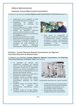 [37] 
ΣΟΜΔΑ΢ ΜΖΥΑΝΟΛΟΓΗΑ΢ 
Δηδηθόηεηα: Σερληθόο Μεραλνινγηθώλ Δγθαηαζηάζεωλ Ο απφθνηηνο ηεο εηδηθφηεηαο Σερληθόο Μεραλνινγηθώλ Δγθαηαζηάζεωλ & Καηαζθεπώλ κπνξεί λα:  Υξεζηκνπνηεί θαη λα εθαξκφδεη ηα κέζα θαη ηα κέηξα πξνζηαζίαο θαη πγηεηλήο.  Δμαζθαιίδεη ηελ ηήξεζε ησλ πξνδηαγξαθψλ θαη αζθαιείαο ησλ εξγαιεηνκεραλψλ.  Δθηειεί, ζχκθσλα κε ηα ζρέδηα, εξγαζίεο θαηεξγαζίαο ζε εξγαιεηνκεραλέο.  Δπηιέγεη ηνλ απαξαίηεην εμνπιηζκφ (φξγαλα, εξγαιεία, ζπζθεπέο, πιηθά).  Καηαγξάθεη θαη αλαθέξεη ηα απνηειέζκαηα ησλ επεκβάζεψλ ηνπ.  Κνζηνινγεί ηηο εξγαζίεο θαη ηα πιηθά.  Παξαθνινπζεί θαη ζπληνλίδεη νκάδα.  Δίλαη ηθαλφο λα αζρνιεζεί κε επηηπρία ζηελ εγθαηάζηαζε, ηνλ έιεγρν, ηε ξχζκηζε, ηε ζπληήξεζε θαη θαηά πεξίπησζε ηελ επηζθεπή κεραλψλ παξαγσγήο θεθαιαηνπρηθψλ ή θαηαλαισηηθψλ αγαζψλ.  Δίλαη ηθαλφο λα απαζρνιεζεί ζε βηνκεραλίεο ή βηνηερλίεο θεθαιαηνπρηθψλ ε θαηαλαισηηθψλ αγαζψλ, εκπνξηθέο επηρεηξήζεηο ζπλαθψλ δξαζηεξηνηήησλ σο ηερλίηεο ζπληήξεζεο θαη ζε ππεξεζίεο ζπληήξεζεο θαη επηζθεπήο κεραλνινγηθνχ εμνπιηζκνχ. 
Δηδηθόηεηα : Σερληθόο Μεραληθόο Θεξκηθώλ Δγθαηαζηάζεωλ θαη Μεραληθόο Σερλνινγίαο Πεηξειαίνπ θαη Φπζηθνύ Αεξίνπ Ο απφθνηηνο ηεο εηδηθφηεηαο Σερληθόο Μεραληθόο Θεξκηθώλ Δγθαηαζηάζεωλ θαη Μεραληθόο Σερλνινγίαο Πεηξειαίνπ θαη Φπζηθνύ Αεξίνπ είλαη ηθαλφο λα:  λα αζρνιεζεί κε επηηπρία ζηελ εγθαηάζηαζε, ζπληήξεζε θαη επηζθεπή δηθηχσλ γηα ηελ εμαλαγθαζκέλε ή θπζηθή θπθινθνξία ξεπζηψλ (κε ηηο απαξαίηεηεο ζπζθεπέο θαη φξγαλα) αθνινπζψληαο ηηο ηερληθέο νδεγίεο, ηηο πξνδηαγξαθέο θαη ηνπο ζρεηηθνχο θαλνληζκνχο. Δπίζεο:  Καηαζθεπάδεη, ειέγρεη θαη ζπληεξεί δίθηπα πεηξειαίνπ θαη αεξίσλ θαπζίκσλ  Δγθαζηζηά, ειέγρεη θαη ζπληεξεί ιέβεηεο, θαπζηήξεο θαη ζπζθεπέο ζηηο νηθηαθέο εγθαηαζηάζεηο πεηξειαίνπ θαη αεξίσλ θαπζίκσλ.  Δγθαζηζηά ειέγρεη θαη ζπληεξεί ιέβεηεο, θαπζηήξεο θαη ζπζθεπέο ζηηο επαγγεικαηηθέο εγθαηαζηάζεηο αεξίσλ θαπζίκσλ.  Δγθαζηζηά ειέγρεη θαη ζπληεξεί ιέβεηεο, θαπζηήξεο θαη ζπζθεπέο ζηηο βηνκεραληθέο εγθαηαζηάζεηο πεηξειαίνπ θαη αεξίσλ θαπζίκσλ.  Δγθαζηζηά ειέγρεη θαη ζπληεξεί φξγαλα, απηνκαηηζκνί θαη ειεθηξηθά θπθιψκαηα ζηηο ζεξκηθέο εγθαηαζηάζεηο θαη ηηο εγθαηαζηάζεηο αεξίσλ θαπζίκσλ.  Καηαζθεπάδεη, ειέγρεη θαη ζπληεξεί ζπζηήκαηα ζεξκηθψλ εγθαηαζηάζεσλ.  