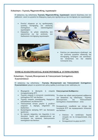 [39] 
Δηδηθόηεηα : Σερληθόο Μεραλνζπλζέηεο Αεξνζθαθώλ Ο απφθνηηνο ηεο εηδηθφηεηαο Σερληθόο Μεραλνζπλζέηεο Αεξνζθαθώλ απνθηά δεμηφηεηεο πνπ ηνλ θαζηζηνχλ ηθαλφ λα εξγαζηεί ζε δηάθνξνπο ηνκείο πνπ ζρεηίδνληαη κε ηελ ζπληήξεζε ησλ αεξνζθαθψλ:  Δθηειεί ζχκθσλα κε ηηο πξνδηαγξαθέο εξγαζίεο ζπληήξεζεο θαη επηζθεπήο ζπζηεκάησλ θαη ππνζπζηεκάησλ αεξνζθαθψλ.  Δθαξκφδεη ηα κέηξα αζθαιείαο πνπ απαηηνχληαη γηα ηελ εθηέιεζε ησλ δηαδηθαζηψλ ζπληήξεζεο αεξνζθαθψλ.  Δπηιέγεη ηνλ απαηηνχκελν εμνπιηζκφ γηα ηελ εθηέιεζε εξγαζηψλ επηζθεπήο θαη ζπληήξεζεο θηλεηήξσλ θαη πηζηνπνηεί ηελ πιντκφηεηα θαη ηελ αζθαιή ιεηηνπξγία ηνπο. 
ΣΟΜΔΑ΢ ΖΛΔΚΣΡΟΛΟΓΗΑ΢, ΖΛΔΚΣΡΟΝΗΚΖ΢ & ΑΤΣΟΜΑΣΗ΢ΜΟΤ Δηδηθόηεηα : Σερληθόο Ζιεθηξνληθώλ & Τπνινγηζηηθώλ ΢πζηεκάηωλ, Δγθαηαζηάζεωλ Ο απφθνηηνο ηεο εηδηθφηεηαο Σερληθόο Ζιεθηξνληθώλ θαη Τπνινγηζηηθώλ ΢πζηεκάηωλ, Δγθαηαζηάζεωλ κπνξεί λα εξγαζηεί ζαλ κέινο νκάδαο ή απηφλνκα ή ζαλ ππάιιεινο ζε:  Βηνκεραλία ή βηνηερλία ή εηαηξεία ζπλαξκνιφγεζεο Ζ/Τ.  Σερληθή εηαηξεία ή ζπλεξγείν εγθαηάζηαζεο ζπζηεκάησλ Ζ/Τ θαη δηθηχσλ.  Σερληθή εηαηξεία εγθαηάζηαζεο δνκεκέλσλ θαισδηψζεσλ γηα δίθηπα Ζ/Τ.  Τπνινγηζηηθά θέληξα κηθξψλ ή κεγάισλ εηαηξεηψλ ή παξνρέο ππεξεζηψλ ηνπ δηαδηθηχνπ.  Καηαζηήκαηα πψιεζεο Ζ/Τ θαη δηθηπαθψλ πξντφλησλ.  ΢ε ηερληθέο ππεξεζίεο ηνπ Γεκνζίνπ ή ηνπ ηδησηηθνχ ηνκέα πνπ απαζρνινχληαη κε ζπληήξεζε θαη επηζθεπή ππνινγηζηηθψλ ζπζηεκάησλ θαη δηθηχσλ. Δπαγγεικαηηθά Καζήθνληα : Σα θχξηα θαη εηδηθά επαγγεικαηηθά θαζήθνληα ηνπ απνθνίηνπ ηεο εηδηθφηεηαο Σερληθφο Ζιεθηξνληθψλ θαη Τπνινγηζηηθψλ ΢πζηεκάησλ, Δγθαηαζηάζεσλ είλαη: ΢πλαξκνινγεί, εγθαζηζηά θαη ειέγρεη ηελ ιεηηνπξγία Ζ/Τ θαη πεξηθεξεηαθψλ ζπζθεπψλ θαη δηθηχσλ :  Δπηιέγεη ηα θαηάιιεια δνκηθά ζηνηρεία γηα ηε ζπλαξκνιφγεζε ελφο Ζ/Τ θαη  ΢πλαξκνινγεί ηα κέξε ηνπ Ζ/Τ.  