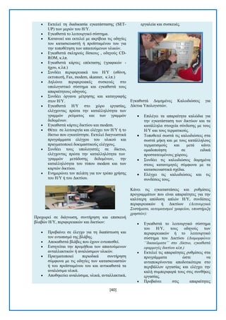 [40] 
 Δθηειεί ηε δηαδηθαζία εγθαηάζηαζεο (SET- UP) ησλ κεξψλ ηνπ Ζ/Τ.  Δγθαζηζηά ην ιεηηνπξγηθφ ζχζηεκα.  Καηαλνεί θαη εθηειεί κε αθξίβεηα ηηο νδεγίεο ηνπ θαηαζθεπαζηή ή πξντζηακέλνπ ηνπ γηα ηελ ηνπνζέηεζε ησλ απαηηνχκελσλ πιηθψλ.  Δγθαζηζηά ζθιεξνχο δίζθνπο , νδεγνχο CD- ROM, θ.ιπ.  Δγθαζηζηά θάξηεο επέθηαζεο (γξαθηθψλ - ήρνπ, θ.ιπ.)  ΢πλδέεη πεξηθεξεηαθά ηνπ Ζ/Τ (νζφλε, εθηππσηή, Fax, modem, skanner, θ.ιπ.)  Γειψλεη πεξηθεξεηαθέο ζπζθεπέο ζην ππνινγηζηηθφ ζχζηεκα θαη εγθαζηζηά ηνπο απαξαίηεηνπο νδεγνχο.  ΢πλδέεη φξγαλα κέηξεζεο θαη θαηαγξαθήο ζηνλ Ζ/Τ.  Δγθαζηζηά Ζ/Τ ζην ρψξν εξγαζίαο, ειέγρνληαο πξψηα ηελ θαηαιιειφηεηα ησλ γξακκψλ ξεχκαηνο θαη ησλ γξακκψλ δεδνκέλσλ.  Δγθαζηζηά θάξηεο δηθηχνπ θαη modem.  Θέηεη ζε ιεηηνπξγία θαη ειέγρεη ηνλ Ζ/Τ ή ην δίθηπν πνπ εγθαηέζηεζε. Δθηειεί δηαγλσζηηθά πξνγξάκκαηα ειέγρνπ ηνπ πιηθνχ θαη πξαγκαηνπνηεί δνθηκαζηηθνχο ειέγρνπο.  ΢πλδέεη ηνπο ππνινγηζηέο ζε δίθηπν, ειέγρνληαο πξψηα ηελ θαηαιιειφηεηα ησλ γξακκψλ κεηάδνζεο δεδνκέλσλ, ηελ θαηαιιειφηεηα ηνπ ηχπνπ modem θαη ησλ θαξηψλ δηθηχνπ.  Δλεκεξψλεη ηνλ πειάηε γηα ηνλ ηξφπν ρξήζεο ηνπ Ζ/Τ ή ηνπ Γηθηχνπ. Πξνρσξεί ζε δηάγλσζε, ζπληήξεζε θαη επηζθεπή βιαβψλ Ζ/Τ, πεξηθεξεηαθψλ θαη δηθηχσλ:  Πξνβαίλεη ζε έιεγρν γηα ηε δηαπίζησζε θαη ηνλ εληνπηζκφ ηεο βιάβεο.  Απνθαζηζηά βιάβεο πνπ έρνπλ εληνπηζζεί.  Δηζεγείηαη ηελ πξνκήζεηα ησλ απαηηνχκελσλ αληαιιαθηηθψλ ή αλαιψζηκσλ πιηθψλ.  Πξαγκαηνπνηεί πεξηνδηθά ζπληήξεζε ζχκθσλα κε ηηο νδεγίεο ησλ θαηαζθεπαζηψλ ή ηνπ πξντζηακέλνπ ηνπ θαη αληηθαζηζηά ηα αλαιψζηκα πιηθά.  Απνζεθεχεη αλαιψζηκα, πιηθά, αληαιιαθηηθά, εξγαιεία θαη ζπζθεπέο. Δγθαζηζηά Γνκεκέλεο Καισδηψζεηο γηα Γίθηπα Τπνινγηζηψλ.  Δπηιέγεη ηα απαξαίηεηα θαιψδηα γηα ηελ εγθαηάζηαζε ησλ δηθηχσλ θαη ηα θαηάιιεια ζηνηρεία ζχλδεζεο κε ηνπο Ζ/Τ θαη ηνπο ηεξκαηηθνχο.  Σνπνζεηεί ζσζηά ηηο θαισδηψζεηο ζηα ζσζηά κήθε θαη κε ηνπο θαηάιιεινπο ηεξκαηηζκνχο θαη κεηά θάλεη νκαδνπνίεζε ζε εηδηθά πξνζηαηεπκέλνπο ρψξνπο.  ΢πλδέεη ηηο θαισδηψζεηο δνκεκέλα ζηνπο θαηαλεκεηέο ζχκθσλα κε ηα θαηαζθεπαζηηθά ζρέδηα.  Διέγρεη ηηο θαισδηψζεηο θαη ηηο ζπλδέζεηο ηνπο. Κάλεη ηηο εγθαηαζηάζεηο θαη ξπζκίζεηο πξνγξακκάησλ πνπ είλαη απαξαίηεηεο γηα ηελ θαιχηεξε απφδνζε απιψλ Ζ/Τ, ζπλδέζεηο πεξηθεξεηαθψλ ή Γηθηχσλ (Λειηοςπγικά Σςζηήμαηα, αςηομαηιζμοί γπαθείος, ςποζηήπιξη σπηζηών):  Δγθαζηζηά ην ιεηηνπξγηθφ ζχζηεκα ηνπ Ζ/Τ, ηνπο νδεγνχο ησλ πεξηθεξεηαθψλ ή ην ιεηηνπξγηθφ ζχζηεκα ηνπ Γηθηχνπ (Γιαμοπθώνει ‘‘δικαιώμαηα’’ ζηο Γίκηςο, εγκαθιζηά εθαπμογέρ δικηύος κλπ.)  Δθηειεί ηηο απαξαίηεηεο ξπζκίζεηο ζηα πξνγξάκκαηα ψζηε λα αληαπνθξίλνληαη απνδνηηθφηεξα ζην πεξηβάιινλ εξγαζίαο θαη ειέγρεη ηελ θαιή ζπκπεξηθνξά ηνπο ζηηο ζπλζήθεο εξγαζίαο.  Πξνβαίλεη ζηηο απαξαίηεηεο  