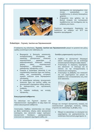 [41] 
πξνζαξκνγέο ησλ πξνγξακκάησλ φηαλ γίλεηαη ηξνπνπνίεζε ηνπ πεξηβάιινληνο ή αιιαγή δηθαησκάησλ ρξεζηψλ.  Δλεκεξψλεη ηνπο ρξήζηεο γηα ηα βαζηθά ζηνηρεία ηνπ ιεηηνπξγηθνχ πεξηβάιινληνο ηνπ ζπζηήκαηνο θαη ηηο ξπζκίζεηο πνπ έθαλε. Υεηξίδεηαη πξνγξάκκαηα δηαρείξηζεο ηνπ Γηαδηθηχνπ θα ξπζκίδεη ηνλ Ζ/Τ ζηα παξαπάλσ πξνγξάκκαηα 
Δηδηθόηεηα : Σερληθόο Γηθηύωλ θαη Σειεπηθνηλωληώλ 
Ο απφθνηηνο ηεο εηδηθφηεηαο Σερληθόο Γηθηύωλ θαη Σειεπηθνηλωληώλ κπνξεί λα εξγαζηεί ζαλ κέινο νκάδαο ή απηφλνκα ή ζαλ ππάιιεινο ζε:  Βηνκεραλία ή βηνηερλία θαηαζθεπήο, ζπλαξκνιφγεζεο, ζπληήξεζεο θαη επηζθεπήο ειεθηξνληθψλ ζπζθεπψλ θαηαλαισηηθνχ ραξαθηήξα, ή ξαδηνηειενπηηθψλ ζπζθεπψλ νηθηαθήο ρξήζεο (φπσο ζηεξενθσληθψλ ζπζηεκάησλ, ηειενξάζεσλ, δεθηψλ ξαδηνθσλίαο, ηειεθσλίαο, θ.ιπ.).  Δηαηξεία ή εξγαζηήξην επηζθεπήο ή θαη εγθαηάζηαζεο ζπζθεπψλ ήρνπ θαη εηθφλαο, θαζψο θαη εγθαηάζηαζεο θεληξηθψλ θεξαηψλ (επίγεησλ ή/θαη δνξπθνξηθψλ) ηειεφξαζεο.  ΢ε θαηαζηήκαηα πψιεζεο ειεθηξνληθψλ ζπζθεπψλ ήρνπ θαη εηθφλαο, θαζψο θαη ειεθηξνληθψλ εμαξηεκάησλ πάζεο θχζεσο.  ΢ε ξαδηνθσληθνχο θαη ηειενπηηθνχο ζηαζκνχο.  ΢ε εηαηξεία ζηαζεξήο θαη θηλεηήο ηειεθσλίαο. Δπαγγεικαηηθά θαζήθνληα: Σν επάγγεικα ηνπ Σερληθνχ Γηθηχσλ θαη Σειεπηθνηλσληψλ πεξηιακβάλεη ηα εμήο θχξηα θαη εηδηθά επαγγεικαηηθά θαζήθνληα:. Αλαγλσξίδεη, δηαβάδεη, θαηαζθεπάδεη θαη ειέγρεη κε βάζε θαηάιιειεο νδεγίεο απιά ειεθηξνληθά θπθιψκαηα, πνπ απνηεινχλ ηκήκα επξχηεξσλ ειεθηξνληθψλ δηαηάμεσλ, ρξεζηκνπνηψληαο αλαινγηθά θαη ςεθηαθά εμαξηήκαηα θαζψο θαη διατάξεισ μηχανουργικήσ ηερλνινγίαο:  Γηαβάδεη ην ειεθηξνληθφ δηάγξακκα απιψλ θπθισκάησλ θαη ηα αληίζηνηρα θαηαζθεπαζηηθά δεδνκέλα (data sheets).  Αλαγλσξίδεη ηα επηκέξνπο εμαξηήκαηα, πνπ απνηεινχλ ην θχθισκα θαη ηα επηιέγεη γηα ηελ ζπλαξκνιφγεζε ή επηζθεπή ηνπ θπθιψκαηνο.  Αλαγλσξίδεη ηηο βαζκίδεο ησλ ζπζθεπψλ θαη ησλ κεραλεκάησλ θαη κπνξεί λα πξνβαίλεη ζηελ αληηθαηάζηαζε ηνπο φηαλ απηφ απαηηείηαη. Διέγρεη θαη ζπληεξεί ειεθηξνληθέο νηθηαθέο θαη θαηαλαισηηθνχ ραξαθηήξα ζπζθεπέο. Δπίζεο αληρλεχεη θαη επηζθεπάδεη ηηο βιάβεο ηνπο:  Μπνξεί λα απνθαιχςεη ην εζσηεξηθφ ηνπ κεραλήκαηνο θαη ρξεζηκνπνηψληαο ηα θαηάιιεια δηαγλσζηηθά κεραλήκαηα λα  
