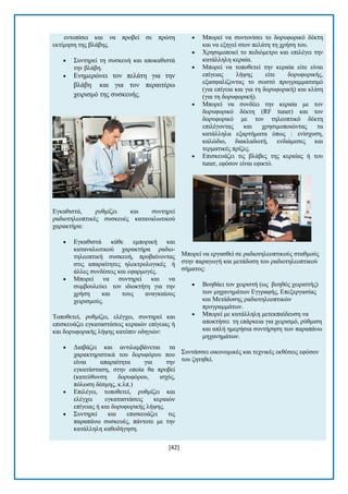 [42] 
εληνπίζεη θαη λα πξνβεί ζε πξψηε εθηίκεζε ηεο βιάβεο.  ΢πληεξεί ηε ζπζθεπή θαη απνθαζηζηά ηελ βιάβε.  Δλεκεξψλεη ηνλ πειάηε γηα ηελ βιάβε θαη γηα ηνλ πεξαηηέξσ ρεηξηζκφ ηεο ζπζθεπήο. Δγθαζηζηά, ξπζκίδεη θαη ζπληεξεί ξαδηνηειενπηηθέο ζπζθεπέο θαηαλαισηηθνχ ραξαθηήξα:  Δγθαζηζηά θάζε εκπνξηθή θαη θαηαλαισηηθνχ ραξαθηήξα ξαδην- ηειενπηηθή ζπζθεπή, πξνβαίλνληαο ζηηο απαξαίηεηεο ειεθηξνινγηθέο ή άιιεο ζπλδέζεηο θαη εθαξκνγέο.  Μπνξεί λα ζπληεξεί θαη λα ζπκβνπιεχεη ηνλ ηδηνθηήηε γηα ηελ ρξήζε θαη ηνπο αλαγθαίνπο ρεηξηζκνχο. Σνπνζεηεί, ξπζκίδεη, ειέγρεη, ζπληεξεί θαη επηζθεπάδεη εγθαηαζηάζεηο θεξαηψλ επίγεηαο ή θαη δνξπθνξηθήο ιήςεο θαηφπηλ νδεγηψλ:  Γηαβάδεη θαη αληηιακβάλεηαη ηα ραξαθηεξηζηηθά ηνπ δνξπθφξνπ πνπ είλαη απαξαίηεηα γηα ηελ εγθαηάζηαζε, ζηελ νπνία ζα πξνβεί (θαηεχζπλζε δνξπθφξνπ, ηζρχο, πφισζε δέζκεο, θ.ιπ.)  Δπηιέγεη, ηνπνζεηεί, ξπζκίδεη θαη ειέγρεη εγθαηαζηάζεηο θεξαηψλ επίγεηαο ή θαη δνξπθνξηθήο ιήςεο.  ΢πληεξεί θαη επηζθεπάδεη ηηο παξαπάλσ ζπζθεπέο, πάληνηε κε ηελ θαηάιιειε θαζνδήγεζε.  Μπνξεί λα ζπληνλίζεη ην δνξπθνξηθφ δέθηε θαη λα εμεγεί ζηνλ πειάηε ηε ρξήζε ηνπ.  Υξεζηκνπνηεί ην πεδηφκεηξν θαη επηιέγεη ηελ θαηάιιειε θεξαία.  Μπνξεί λα ηνπνζεηεί ηελ θεξαία είηε είλαη επίγεηαο ιήςεο είηε δνξπθνξηθήο, εμαζθαιίδνληαο ην ζσζηφ πξνγξακκαηηζκφ (γηα επίγεηα θαη γηα ηε δνξπθνξηθή) θαη θιίζε (γηα ηε δνξπθνξηθή).  Μπνξεί λα ζπλδέεη ηελ θεξαία κε ηνλ δνξπθνξηθφ δέθηε (RF tuner) θαη ηνλ δνξπθνξηθφ κε ηνλ ηειενπηηθφ δέθηε επηιέγνληαο θαη ρξεζηκνπνηψληαο ηα θαηάιιεια εμαξηήκαηα φπσο : ελίζρπζε, θαιψδην, δηαθιαδσηή, ελδηάκεζεο θαη ηεξκαηηθέο πξίδεο.  Δπηζθεπάδεη ηηο βιάβεο ηεο θεξαίαο ή ηνπ tuner, εθφζνλ είλαη εθηθηφ. Μπνξεί λα εξγαζζεί ζε ξαδηνηειενπηηθνχο ζηαζκνχο ζηελ παξαγσγή θαη κεηάδνζε ηνπ ξαδηνηειενπηηθνχ ζήκαηνο:  Βνεζάεη ηνλ ρεηξηζηή (σο βνεζφο ρεηξηζηήο) ησλ κεραλεκάησλ Δγγξαθήο, Δπεμεξγαζίαο θαη Μεηάδνζεο ξαδηνηειενπηηθψλ πξνγξακκάησλ.  Μπνξεί κε θαηάιιειε κεηεθπαίδεπζε λα απνθηήζεη ηε επάξθεηα γηα ρεηξηζκφ, ξχζκηζε θαη απιή εκεξήζηα ζπληήξεζε ησλ παξαπάλσ κεραλεκάησλ. ΢πληάζζεη νηθνλνκηθέο θαη ηερληθέο εθζέζεηο εθφζνλ ηνπ δεηεζεί.  