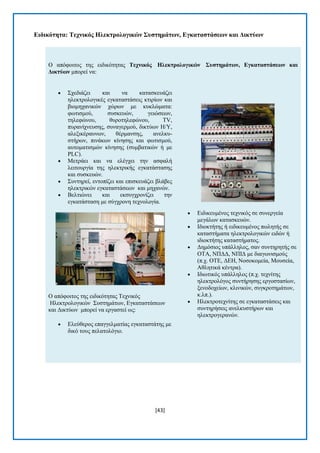 [43] 
Δηδηθόηεηα: Σερληθόο Ζιεθηξνινγηθώλ ΢πζηεκάηωλ, Δγθαηαζηάζεωλ θαη Γηθηύωλ 
Ο απφθνηηνο ηεο εηδηθφηεηαο Σερληθόο Ζιεθηξνινγηθώλ ΢πζηεκάηωλ, Δγθαηαζηάζεωλ θαη Γηθηύωλ κπνξεί λα:  ΢ρεδηάδεη θαη λα θαηαζθεπάδεη ειεθηξνινγηθέο εγθαηαζηάζεηο θηηξίσλ θαη βηνκεραληθψλ ρψξσλ κε θπθιψκαηα: θσηηζκνχ, ζπζθεπψλ, γεηψζεσλ, ηειεθψλνπ, ζπξνηειεθψλνπ, TV, ππξαλίρλεπζεο, ζπλαγεξκνχ, δηθηχσλ H/Y, αιεμηθέξαπλσλ, ζέξκαλζεο, αλειθπ- ζηήξσλ, πηλάθσλ θίλεζεο θαη θσηηζκνχ, απηνκαηηζκψλ θίλεζεο (ζπκβαηηθψλ ή κε PLC).  Μεηξάεη θαη λα ειέγρεη ηελ αζθαιή ιεηηνπξγία ηεο ειεθηξηθήο εγθαηάζηαζεο θαη ζπζθεπψλ.  ΢πληεξεί, εληνπίδεη θαη επηζθεπάδεη βιάβεο ειεθηξηθψλ εγθαηαζηάζεσλ θαη κεραλψλ.  Βειηηψλεη θαη εθζπγρξνλίδεη ηελ εγθαηάζηαζε κε ζχγρξνλε ηερλνινγία. Ο απφθνηηνο ηεο εηδηθφηεηαο Σερληθφο Ζιεθηξνινγηθψλ ΢πζηεκάησλ, Δγθαηαζηάζεσλ θαη Γηθηχσλ κπνξεί λα εξγαζηεί σο:  Διεχζεξνο επαγγεικαηίαο εγθαηαζηάηεο κε δηθφ ηνπο πειαηνιφγην.  Δηδηθεπκέλνο ηερληθφο ζε ζπλεξγεία κεγάισλ θαηαζθεπψλ.  Ηδηνθηήηεο ή εηδηθεπκέλνο πσιεηήο ζε θαηαζηήκαηα ειεθηξνινγηθψλ εηδψλ ή ηδηνθηήηεο θαηαζηήκαηνο.  Γεκφζηνο ππάιιεινο, ζαλ ζπληεξεηήο ζε ΟΣΑ, ΝΠΓΓ, ΝΠΗΓ κε δηαγσληζκνχο (π.ρ. ΟΣΔ, ΓΔΖ, Ννζνθνκεία, Μνπζεία, Αζιεηηθά θέληξα).  Ηδησηηθφο ππάιιεινο (π.ρ. ηερλίηεο ειεθηξνιφγνο ζπληήξεζεο εξγνζηαζίσλ, μελνδνρείσλ, θιηληθψλ, ζπγθξνηεκάησλ, θ.ιπ.).  Ζιεθηξνηερλίηεο ζε εγθαηαζηάζεηο θαη ζπληεξήζεηο αλειθπζηήξσλ θαη ειεθηξνγεξαλψλ. 
 