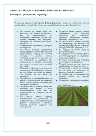 [47] 
ΣΟΜΔΑ΢ ΓΔΧΠΟΝΗΑ΢, ΣΔΥΝΟΛΟΓΗΑ΢ ΣΡΟΦΗΜΧΝ ΚΑΗ ΓΗΑΣΡΟΦΖ΢ 
Δηδηθόηεηα : Σερληθόο Φπηηθήο Παξαγωγήο Ο απφθνηηνο ηεο εηδηθφηεηαο Σερληθόο Φπηηθήο Παξαγωγήο αλακέλεηαη λα απνθηήζεη, θαηά ηελ εθπαίδεπζή ηνπ, ηηο αθφινπζεο γλψζεηο θαη λα εθηειεί ηα παξαθάησ επαγγεικαηηθά έξγα:  Να γλσξίδεη ηηο βαζηθέο αξρέο ηεο ιεηηνπξγίαο ηνπ θπζηθνχ πεξηβάιινληνο θαη ησλ νηθνζπζηεκάησλ, ηηο αμηνπνηήζηκεο δπλαηφηεηεο ηνπ θαη ηνπο ηξφπνπο εκπνξηθήο ηνπο δηαρείξηζεο, ζπληήξεζεο θαη επέθηαζήο ηνπ (δξπκνί, βηφηνπνη, θ.ιπ.).  Να πξνζηαηεχεη ηνπο θπζηθνχο πφξνπο θαη ην πεξηβάιινλ.  Να εθηειεί απηφλνκε επηρεηξεκαηηθή παξαγσγή βαζηθψλ θπηηθψλ πξντφλησλ (λα πξνεηνηκάδεη ην εδάθνπο γηα θπηεχζεηο ή ζπνξέο, λα θπηεχεη, ιηπαίλεη, θαιιηεξγεί θαη αξδεχεη ηελ παξαγσγή ηνπ, λα ζπιιέγεη θαη λα απνζεθεχεη ηελ παξαγσγή ηνπ, λα ρεηξίδεηαη, επηζθεπάδεη θαη ζπληεξεί ηα ζθεχε θαη ηα εξγαιεία ηνπ, θ.ιπ.).  Να εθηηκά ην είδνο θαη ηελ πνζφηεηα ηεο παξαγσγήο πνπ ζα θαιιηεξγήζεη, ζχκθσλα κε ηηο ζπλζήθεο ηεο αγνξάο, ηνπ θαηξνχ, ηνπ κεγέζνπο θαη ηεο ζέζεο ηεο επηρείξεζεο.  Να επηιέγεη ηε γε πνπ ζα θαιιηεξγήζεη, λα θαζνξίδεη ην ρξφλν άξνζεο θαη λα εθηειεί εηδηθέο ηερληθέο εξγαζίεο θαηεξγαζίαο θαη ζπληήξεζεο ηνπ εδάθνπο.  Να επηιέγεη θαη λα αγνξάδεη ηχπνπο θαη πνζφηεηεο απφ ζπφξνπο ή άιιν πνιιαπιαζηαζηηθφ πιηθφ πνπ ζα ρξεζηκνπνηήζεη, ηα ιηπάζκαηα θαη ηνλ εμνπιηζκφ.  Να εθηειεί βαζηθέο εξγαζίεο θπηνπξνζηαζίαο θαη δηδαληνθηνλίαο, κε ζπκβαηηθέο θπξίσο κεζφδνπο (αλαγλψξηζε βαζηθψλ ζπκπησκάησλ αζζελεηψλ, δηάθξηζε γεσξγηθψλ θαξκάθσλ θαη ζθεπαζκάησλ).  Να εθηειεί βαζηθέο εξγαζίεο ιίπαλζεο (πξνζδηνξηζκφο ησλ ιηπαληηθψλ απαηηήζεσλ κηαο θαιιηέξγεηαο, ζρεδηαζκφο πξνγξάκκαηνο ιίπαλζεο, εθαξκνγήο ιηπαζκάησλ, θ.ιπ.).  Να εθηειεί βαζηθέο εξγαζίεο ζπιινγήο θαη απνζήθεπζεο ησλ πξντφλησλ ηνπ (ρεηξηζκφο πξψηεο χιεο θαη εμνπιηζκνχ, δηαινγή, ηππνπνίεζε κεηαθνξάο, θ.ιπ.).  Να εθαξκφδεη ηηο βαζηθέο αξρέο ηεο βηνινγηθήο γεσξγίαο.  Να ρεηξίδεηαη θαη λα ζπληεξεί βαζηθά γεσξγηθά κεραλήκαηα θαη κεραλήκαηα θαηεξγαζίαο εδάθνπο.  Να εθηειεί βαζηθέο εξγαζίεο ζπληήξεζεο εγθαηαζηάζεσλ θαη εμνπιηζκνχ.  Να ηεξεί βαζηθνχο θαλφλεο πγηεηλήο θαη αζθάιεηαο ζηνλ εξγαζηαθφ ηνπ ρψξν.  Να ππνινγίδεη ην θφζηνο θαη ην θέξδνο θαη λα εθηηκά ηελ κειινληηθή ηνπ παξαγσγή (ζηνηρεία εθηηκεηηθήο).  Να γλσξίδεη θαη λα ρξεζηκνπνηεί ηνπο βαζηθνχο θαλφλεο ηεο γεσξγηθήο νηθνλνκίαο.  Να απνθηήζεη επηρεηξεκαηηθή ζπλείδεζε.  
