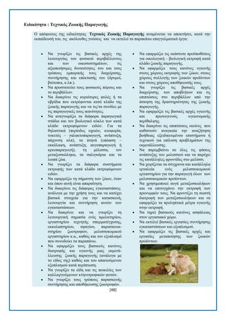 [48] 
Δηδηθόηεηα : Σερληθόο Εωηθήο Παξαγωγήο Ο απφθνηηνο ηεο εηδηθφηεηαο Σερληθόο Εωηθήο Παξαγωγήο αλακέλεηαη λα απνθηήζεη, θαηά ηελ εθπαίδεπζή ηνπ, ηηο αθφινπζεο γλψζεηο θαη λα εθηειεί ηα παξαθάησ επαγγεικαηηθά έξγα:  Να γλσξίδεη ηηο βαζηθέο αξρέο ηεο ιεηηνπξγίαο ηνπ θπζηθνχ πεξηβάιινληνο θαη ησλ νηθνζπζηεκάησλ, ηηο αμηνπνηήζηκεο δπλαηφηεηεο ηνπ θαη ηνπο ηξφπνπο εκπνξηθήο ηνπο δηαρείξηζεο, ζπληήξεζεο θαη επέθηαζήο ηνπ (δξπκνί, βηφηνπνη, θ.ιπ.).  Να πξνζηαηεχεη ηνπο θπζηθνχο πφξνπο θαη ην πεξηβάιινλ.  Να δηαθξίλεη ηηο θπξηφηεξεο θπιέο ή ηα πβξίδηα πνπ εθηξέθνληαη θαηά θιάδν ηεο δσηθήο παξαγσγήο θαη λα ηηο/ηα ζπλδέεη κε ηηο παξαγσγηθέο ηνπο ηθαλφηεηεο.  Να αλαγλσξίδεη ηα δηάθνξα παξαγσγηθά ζηάδηα θαη ηνλ βηνινγηθφ θχθιν ησλ θαηά θιάδν εθηξεθφκελσλ εηδψλ. Γηα ηα ζειαζηηθά (πεξίνδνο νρεηψλ, θπνθνξία, ηνθεηφο – γαιαθηνπαξαγσγή, αλάπηπμε, πάρπλζε θιπ), ηα πηελά (επψαζε – εθθφιαςε, αλάπηπμε, απγνπαξαγσγή ή θξενπαξαγσγή), ηε κέιηζζα, ηνλ κεηαμνζθψιεθα, ηα ζαιηγθάξηα θαη ηα ινηπά δψα.  Να γλσξίδεη ηα δηάθνξα ζπζηήκαηα εθηξνθήο ησλ θαηά θιάδν εθηξεθφκελσλ εηδψλ.  Να εθαξκφδεη ηε ζήκαλζε ησλ δψσλ, φηαλ θαη φπνπ απηή είλαη απαξαίηεηε.  Να δηαθξίλεη ηηο δηάθνξεο εγθαηαζηάζεηο αλάινγα κε ηελ ρξήζε ηνπο θαη λα θαηέρεη βαζηθά ζηνηρεία γηα ηελ θαηαζθεπή, ιεηηνπξγία θαη ζπληήξεζε απηψλ ησλ εγθαηαζηάζεσλ.  Να δηαθξίλεη θαη λα γλσξίδεη ηε ιεηηνπξγηθή ζεκαζία ελφο ακειθηεξίνπ, εξγαζηεξίνπ ηερλεηήο ζπεξκαηέγρπζεο, εθθνιαπηεξίνπ, ζθαγίνπ, παξαζθεπα- ζηεξίνπ δσνηξνθψλ, κειηζζνθνκηθνχ εξγαζηεξίνπ θ.α., θαζψο θαη ηνλ εμνπιηζκφ πνπ ζπλνδεχεη ηα παξαπάλσ.  Να εθαξκφδεη ηνπο βαζηθνχο θαλφλεο δηαηξνθήο θαη πγηεηλήο κηαο εθκεηά- ιιεπζεο δσηθήο παξαγσγήο (αλάινγα κε ην είδνο ηεο) θαζψο θαη ηνπ απαηηνχκελνπ εμνπιηζκνχ θαηά πεξίπησζε.  Να γλσξίδεη ηα είδε θαη ηηο πνηθηιίεο ησλ θαιιηεξγνχκελσλ θηελνηξνθηθψλ θπηψλ.  Να γλσξίδεη ηνπο ηξφπνπο παξαζθεπήο ζπληήξεζεο θαη απνζήθεπζεο δσνηξνθψλ.  Να εθαξκφδεη ηηο εθάζηνηε πξνυπνζέζεηο γηα νηθνινγηθή – βηνινγηθή εθηξνθή θαηά θιάδν δσηθήο παξαγσγήο.  Να εθαξκφδεη ηνπο θαλφλεο πγηεηλήο ζηνπο ρψξνπο εθηξνθήο ησλ δψσλ, ζηνπο ρψξνπο ζπιινγήο ησλ δσηθψλ πξντφλησλ θαη ζηνπο ρψξνπο απνζήθεπζήο ηνπο.  Να γλσξίδεη ηηο βαζηθέο αξρέο δηαρείξηζεο ησλ απνβιήησλ θαη ηηο επηπηψζεηο ζην πεξηβάιινλ απφ ηελ άζθεζε ηεο δξαζηεξηφηεηαο ηεο δσηθήο παξαγσγήο.  Να εθαξκφδεη ηηο βαζηθέο αξρέο πγηεηλήο θαη πξσηνγελνχο πγεηνλνκηθήο πεξίζαιςεο.  Να δηαθξίλεη ηηο επηπηψζεηο εθείλεο πνπ θαζηζηνχλ αλαγθαία ηελ αλαδήηεζε βνήζεηαο εμεηδηθεπκέλνπ επηζηήκνλα ή ηερληθνχ γηα επίιπζε πξνβιεκάησλ ηεο εθκεηάιιεπζεο.  Να παξεκβαίλεη ζε φιεο ηηο θάζεηο αλάπηπμεο ηνπ κειηζζηνχ θαη λα παξέρεη ηηο θαηάιιειεο θξνληίδεο ζην κειίζζη.  Να ρεηξίδεηαη ηα ζχγρξνλα θαη θαηάιιεια εξγαιεία ελφο κειηζζνθνκηθνχ εξγαζηεξίνπ γηα ηελ παξαγσγή φισλ ησλ κειηζζνθνκηθψλ πξντφλησλ.  Να ρξεζηκνπνηεί απγά κεηαμνζθσιήθσλ θαη λα επηηπγράλεη ηελ εθηξνθή ησλ πξνλπκθψλ ηνπο. Να θξνληίδεη ηε ζσζηή δηαηξνθή ησλ κεηαμνζθσιήθσλ θαη λα εθαξκφδεη ηα πξνιεπηηθά κέηξα πγηεηλήο ζηελ εθηξνθή.  Να ηεξεί βαζηθνχο θαλφλεο αζθάιεηαο ζηνλ εξγαζηαθφ ρψξν.  Να εθηειεί βαζηθέο εξγαζίεο ζπληήξεζεο εγθαηαζηάζεσλ θαη εμνπιηζκνχ.  Να εθαξκφδεη ηηο βαζηθέο αξρέο θαη εξγαζίεο κεηαπνίεζεο ησλ δσηθψλ πξντφλησλ.  