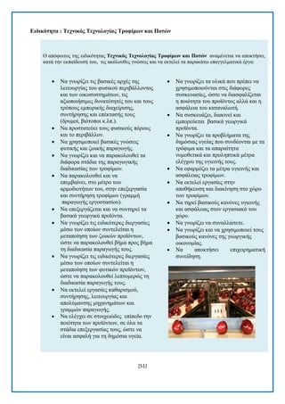 [51] 
Δηδηθόηεηα : Σερληθόο Σερλνινγίαο Σξνθίκωλ θαη Πνηώλ Ο απφθνηηνο ηεο εηδηθφηεηαο Σερληθόο Σερλνινγίαο Σξνθίκωλ θαη Πνηώλ αλακέλεηαη λα απνθηήζεη, θαηά ηελ εθπαίδεπζή ηνπ, ηηο αθφινπζεο γλψζεηο θαη λα εθηειεί ηα παξαθάησ επαγγεικαηηθά έξγα:  Να γλσξίδεη ηηο βαζηθέο αξρέο ηεο ιεηηνπξγίαο ηνπ θπζηθνχ πεξηβάιινληνο θαη ησλ νηθνζπζηεκάησλ, ηηο αμηνπνηήζηκεο δπλαηφηεηέο ηνπ θαη ηνπο ηξφπνπο εκπνξηθήο δηαρείξηζεο, ζπληήξεζεο θαη επέθηαζήο ηνπο (δξπκνί, βηφηνπνη θ.ιπ.).  Να πξνζηαηεχεη ηνπο θπζηθνχο πφξνπο θαη ην πεξηβάιινλ.  Να ρξεζηκνπνηεί βαζηθέο γλψζεηο θπηηθήο θαη δσηθήο παξαγσγήο.  Να γλσξίδεη θαη λα παξαθνινπζεί ηα δηάθνξα ζηάδηα ηεο παξαγσγηθήο δηαδηθαζίαο ησλ ηξνθίκσλ.  Να παξαθνινπζεί θαη λα επεκβαίλεη, ζην κέηξν ησλ αξκνδηνηήησλ ηνπ, ζηελ επεμεξγαζία θαη ζπληήξεζε ηξνθίκσλ (γξακκή παξαγσγήο εξγνζηαζίνπ).  Να επεμεξγάδεηαη θαη λα ζπληεξεί ηα βαζηθά γεσξγηθά πξντφληα.  Να γλσξίδεη ηηο εηδηθφηεξεο δηεξγαζίεο κέζσ ησλ νπνίσλ ζπληειείηαη ε κεηαπνίεζε ησλ δσηθψλ πξντφλησλ, ψζηε λα παξαθνινπζεί βήκα πξνο βήκα ηε δηαδηθαζία παξαγσγήο ηνπο.  Να γλσξίδεη ηηο εηδηθφηεξεο δηεξγαζίεο κέζσ ησλ νπνίσλ ζπληειείηαη ε κεηαπνίεζε ησλ θπηηθψλ πξντφλησλ, ψζηε λα παξαθνινπζεί ιεπηνκεξψο ηε δηαδηθαζία παξαγσγήο ηνπο.  Να εθηειεί εξγαζίεο θαζαξηζκνχ, ζπληήξεζεο, ιεηηνπξγίαο θαη απνιχκαλζεο κεραλεκάησλ θαη γξακκψλ παξαγσγήο.  Να ειέγρεη ζε ζηνηρεηψδεο επίπεδν ηελ πνηφηεηα ησλ πξντφλησλ, ζε φια ηα ζηάδηα επεμεξγαζίαο ηνπο, ψζηε λα είλαη αζθαιή γηα ηε δεκφζηα πγεία.  Να γλσξίδεη ηα πιηθά πνπ πξέπεη λα ρξεζηκνπνηνχληαη ζηηο δηάθνξεο ζπζθεπαζίεο, ψζηε λα δηαζθαιίδεηαη ε πνηφηεηα ηνπ πξντφληνο αιιά θαη ε αζθάιεηα ηνπ θαηαλαισηή.  Να ζπζθεπάδεη, δηαθηλεί θαη εκπνξεχεηαη βαζηθά γεσξγηθά πξντφληα.  Να γλσξίδεη ηα πξνβιήκαηα ηεο δεκφζηαο πγείαο πνπ ζπλδένληαη κε ηα ηξφθηκα θαη ηα απαξαίηεηα λνκνζεηηθά θαη πξνιεπηηθά κέηξα ειέγρνπ ηεο πγηεηλήο ηνπο.  Να εθαξκφδεη ηα κέηξα πγηεηλήο θαη αζθάιεηαο ηξνθίκσλ.  Να εθηειεί εξγαζίεο ζηελ απνζήθεπζε θαη δηαθίλεζε ζην ρψξν ησλ ηξνθίκσλ.  Να ηεξεί βαζηθνχο θαλφλεο πγηεηλήο θαη αζθάιεηαο ζηνλ εξγαζηαθφ ηνπ ρψξν.  Να γλσξίδεη λα ζπλαιιάζεηε.  Να γλσξίδεη θαη λα ρξεζηκνπνηεί ηνπο βαζηθνχο θαλφλεο ηεο γεσξγηθήο νηθνλνκίαο.  Να απνθηήζεη επηρεηξεκαηηθή ζπλείδεζε. 
 