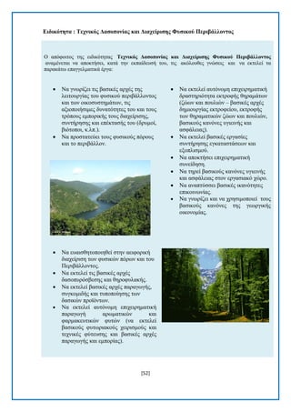 [52] 
Δηδηθόηεηα : Σερληθόο Γαζνπνλίαο θαη Γηαρείξηζεο Φπζηθνύ Πεξηβάιινληνο Ο απφθνηηνο ηεο εηδηθφηεηαο Σερληθόο Γαζνπνλίαο θαη Γηαρείξηζεο Φπζηθνύ Πεξηβάιινληνο αλακέλεηαη λα απνθηήζεη, θαηά ηελ εθπαίδεπζή ηνπ, ηηο αθφινπζεο γλψζεηο θαη λα εθηειεί ηα παξαθάησ επαγγεικαηηθά έξγα:  Να γλσξίδεη ηηο βαζηθέο αξρέο ηεο ιεηηνπξγίαο ηνπ θπζηθνχ πεξηβάιινληνο θαη ησλ νηθνζπζηεκάησλ, ηηο αμηνπνηήζηκεο δπλαηφηεηεο ηνπ θαη ηνπο ηξφπνπο εκπνξηθήο ηνπο δηαρείξηζεο, ζπληήξεζεο θαη επέθηαζήο ηνπ (δξπκνί, βηφηνπνη, θ.ιπ.).  Να πξνζηαηεχεη ηνπο θπζηθνχο πφξνπο θαη ην πεξηβάιινλ.  Να επαηζζεηνπνηεζεί ζηελ αεηθνξηθή δηαρείξηζε ησλ θπζηθψλ πφξσλ θαη ηνπ Πεξηβάιινληνο.  Να εθηειεί ηηο βαζηθέο αξρέο δαζνππξφζβεζεο θαη ζεξνθπιαθήο.  Να εθηειεί βαζηθέο αξρέο παξαγσγήο, ζπγθνκηδήο θαη ηππνπνίεζεο ησλ δαζηθψλ πξντφλησλ.  Να εθηειεί απηφλνκε επηρεηξεκαηηθή παξαγσγή αξσκαηηθψλ θαη θαξκαθεπηηθψλ θπηψλ (λα εθηειεί βαζηθνχο θπησξηαθνχο ρεηξηζκνχο θαη ηερληθέο θχηεπζεο θαη βαζηθέο αξρέο παξαγσγήο θαη εκπνξίαο).  Να εθηειεί απηφλνκε επηρεηξεκαηηθή δξαζηεξηφηεηα εθηξνθήο ζεξακάησλ (δψσλ θαη πνπιηψλ – βαζηθέο αξρέο δεκηνπξγίαο εθηξνθείνπ, εθηξνθήο ησλ ζεξακαηηθψλ δψσλ θαη πνπιηψλ, βαζηθνχο θαλφλεο πγηεηλήο θαη αζθάιεηαο).  Να εθηειεί βαζηθέο εξγαζίεο ζπληήξεζεο εγθαηαζηάζεσλ θαη εμνπιηζκνχ.  Να απνθηήζεη επηρεηξεκαηηθή ζπλείδεζε.  Να ηεξεί βαζηθνχο θαλφλεο πγηεηλήο θαη αζθάιεηαο ζηνλ εξγαζηαθφ ρψξν.  Να αλαπηχζζεη βαζηθέο ηθαλφηεηεο επηθνηλσλίαο.  Να γλσξίδεη θαη λα ρξεζηκνπνηεί ηνπο βαζηθνχο θαλφλεο ηεο γεσξγηθήο νηθνλνκίαο. 
 