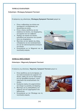 [53] 
ΣΟΜΔΑ΢ ΠΛΟΗΑΡΥΧΝ 
Δηδηθόηεηα : Πινίαξρνο Δκπνξηθνύ Ναπηηθνύ Ο απφθνηηνο ηεο εηδηθφηεηαο Πινίαξρνο Δκπνξηθνύ Ναπηηθνύ κπνξεί λα:  Δίλαη ν θπβεξλήηεο ηνπ πινίνπ θαη ηαπηφρξνλα ν αληηπξφζσπνο ηνπ πινηνθηήηε ζην πινίν.  Δίλαη ν θχξηνο ππεχζπλνο γηα ηελ αζθάιεηα ηνπ πινίνπ, ηνπ πιεξψκαηνο, ηνπ θνξηίνπ θαη ησλ επηβαηψλ.  Υαξάδεη ηελ πνξεία ηνπ πινίνπ, θαηεπζχλεη θαη νξγαλψλεη ηελ εξγαζία φινπ ηνπ πιεξψκαηνο.  Φξνληίδεη γηα ηελ ηήξεζε ηεο ηάμεο, ελδηαθέξεηαη γηα ηελ θαηαιιειφηεηα θαη γηα ηελ απνηειεζκαηηθή ιεηηνπξγία ηνπ πινίνπ.  ΢πλεξγάδεηαη κε ην Μεραληθφ θαη ηε λαπηηιηαθή εηαηξεία. 
ΣΟΜΔΑ΢ ΜΖΥΑΝΗΚΧΝ 
Δηδηθόηεηα : Μεραληθόο Δκπνξηθνύ Ναπηηθνύ Ο απφθνηηνο ηεο εηδηθφηεηαο Μεραληθόο Δκπνξηθνύ Ναπηηθνύ κπνξεί λα:  Δίλαη ππεχζπλνο γηα ηε ζπληήξεζε, γηα ηελ θαιή ιεηηνπξγία ησλ κεραλψλ ηνπ πινίνπ, θαζψο θαη γηα ηνλ ππνινγηζκφ θαη ηελ πξνκήζεηα θαπζίκσλ, λεξνχ, ιηπαληηθψλ θαη αληαιιαθηηθψλ ηνπ πινίνπ.  Δξγάδεηαη θπξίσο ζην κεραλνζηάζην θαη ειέγρεη ηηο εξγαζίεο ζπληήξεζεο.  Φξνληίδεη γηα ηηο επηδηνξζψζεηο ησλ κεραλψλ θαη ησλ κεραλεκάησλ πνπ απαηηνχληαη.  ΢πλεξγάδεηαη κε ηνλ Πινίαξρν θαη ηε λαπηηιηαθή εηαηξεία.  