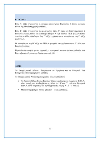 [6] 
ΔΓΓΡΑΦΔ΢ ΢ηελ Α΄ ηάμε εγγξάθνληαη νη θάηνρνη απνιπηεξίνπ Γπκλαζίνπ ή άιινπ ηζφηηκνπ ηίηινπ ηεο αιινδαπήο ρσξίο εμεηάζεηο. ΢ηελ Β΄ ηάμε εγγξάθνληαη νη πξναγφκελνη ζηελ Β΄ ηάμε ηνπ Δπαγγεικαηηθνχ ή Γεληθνχ Λπθείνπ, θαζψο θαη νη θάηνρνη πηπρίνπ Α΄ ή Β θχθινπ Σ.Δ.Δ ή άιινπ ηχπνπ Λπθείνπ ζε άιιε εηδηθφηεηα. ΢ηε Γ΄ ηάμε εγγξάθνληαη νη πξναγφκελνη ζηε Γ’ ηάμε ηνπ ΔΠΑ.Λ. Οη πξναγφκελνη ζηε Β΄ ηάμε ηνπ ΔΠΑ.Λ. κπνξνχλ λα εγγξάθνληαη ζηε Β΄ ηάμε ηνπ Γεληθνχ Λπθείνπ. Πεξηζζφηεξα ζηνηρεία γηα ηηο εγγξαθέο – κεηαγξαθέο θαη ηελ θνίηεζε καζεηψλ ζηα Δπαγγεικαηηθά Λχθεηα ζην Παξάξηεκα ζει. 60. ΓΟΜΖ Σα Δπαγγεικαηηθά Λχθεηα δηαθξίλνληαη ζε Ζκεξήζηα θαη ζε Δζπεξηλά. ΢ηα Δζπεξηλά θνηηνχλ εξγαδφκελνη καζεηέο. Σν Δπαγγεικαηηθφ Λχθεην πξνζθέξεη δχν θχθινπο ζπνπδψλ: 
 Σν Γεπηεξνβάζκην Κχθιν ΢πνπδψλ (φπνπ ε θνίηεζε ζηα Ζκεξήζηα ΔΠΑ.Λ. είλαη ηξηεηήο θαη πεξηιακβάλεη ηηο ηάμεηο Α΄, Β΄ θαη Γ΄, ελψ ζηα Δζπεξηλά ΔΠΑ.Λ. είλαη ηεηξαεηείο θαη πεξηιακβάλεη ηηο ηάμεηο Α΄, Β΄, Γ΄ θαη Γ΄) 
 Μεηαδεπηεξνβάζκην Κχθιν ΢πνπδψλ – Σάμε καζεηείαο.  