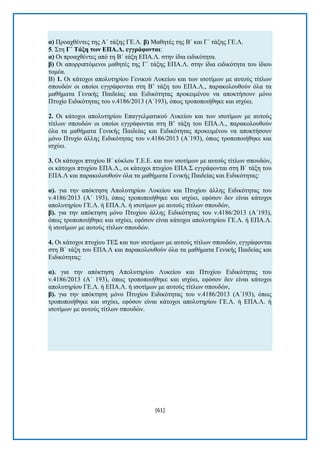 [61] 
α) Πξναρζέληεο ηεο Α΄ ηάμεο ΓΔ.Λ. β) Μαζεηέο ηεο Β΄ θαη Γ΄ ηάμεο ΓΔ.Λ. 5. ΢ηε Γ΄ Σάμε ηωλ ΔΠΑ.Λ. εγγξάθνληαη: α) Οη πξναρζέληεο απφ ηε Β΄ ηάμε ΔΠΑ.Λ. ζηελ ίδηα εηδηθφηεηα. β) Οη απνξξηπηφκελνη καζεηέο ηεο Γ΄ ηάμεο ΔΠΑ.Λ. ζηελ ίδηα εηδηθφηεηα ηνπ ίδηνπ ηνκέα. Β) 1. Οη θάηνρνη απνιπηεξίνπ Γεληθνχ Λπθείνπ θαη ησλ ηζνηίκσλ κε απηνχο ηίηισλ ζπνπδψλ oη νπνίνη εγγξάθνληαη ζηε Β’ ηάμε ηνπ ΔΠΑ.Λ., παξαθνινπζνχλ φια ηα καζήκαηα Γεληθήο Παηδείαο θαη Δηδηθφηεηαο πξνθεηκέλνπ λα απνθηήζνπλ κφλν Πηπρίν Δηδηθφηεηαο ηνπ λ.4186/2013 (Α΄193), φπσο ηξνπνπνηήζεθε θαη ηζρχεη. 2. Οη θάηνρνη απνιπηεξίνπ Δπαγγεικαηηθνχ Λπθείνπ θαη ησλ ηζνηίκσλ κε απηνχο ηίηισλ ζπνπδψλ oη νπνίνη εγγξάθνληαη ζηε Β’ ηάμε ηνπ ΔΠΑ.Λ., παξαθνινπζνχλ φια ηα καζήκαηα Γεληθήο Παηδείαο θαη Δηδηθφηεηαο πξνθεηκέλνπ λα απνθηήζνπλ κφλν Πηπρίν άιιεο Δηδηθφηεηαο ηνπ λ.4186/2013 (Α΄193), φπσο ηξνπνπνηήζεθε θαη ηζρχεη. 3. Οη θάηνρνη πηπρίνπ Β΄ θχθινπ Σ.Δ.Δ. θαη ησλ ηζνηίκσλ κε απηνχο ηίηισλ ζπνπδψλ, νη θάηνρνη πηπρίνπ ΔΠΑ.Λ., νη θάηνρνη πηπρίνπ ΔΠΑ.΢ εγγξάθνληαη ζηε Β΄ ηάμε ηνπ ΔΠΑ.Λ θαη παξαθνινπζνχλ φια ηα καζήκαηα Γεληθήο Παηδείαο θαη Δηδηθφηεηαο: α). γηα ηελ απφθηεζε Απνιπηεξίνπ Λπθείνπ θαη Πηπρίνπ άιιεο Δηδηθφηεηαο ηνπ λ.4186/2013 (Α΄ 193), φπσο ηξνπνπνηήζεθε θαη ηζρχεη, εθφζνλ δελ είλαη θάηνρνη απνιπηεξίνπ ΓΔ.Λ. ή ΔΠΑ.Λ. ή ηζνηίκσλ κε απηνχο ηίηισλ ζπνπδψλ, β). γηα ηελ απφθηεζε κφλν Πηπρίνπ άιιεο Δηδηθφηεηαο ηνπ λ.4186/2013 (Α΄193), φπσο ηξνπνπνηήζεθε θαη ηζρχεη, εθφζνλ είλαη θάηνρνη απνιπηεξίνπ ΓΔ.Λ. ή ΔΠΑ.Λ. ή ηζνηίκσλ κε απηνχο ηίηισλ ζπνπδψλ. 4. Οη θάηνρνη πηπρίνπ ΣΔ΢ θαη ησλ ηζνηίκσλ κε απηνχο ηίηισλ ζπνπδψλ, εγγξάθνληαη ζηε Β΄ ηάμε ηνπ ΔΠΑ.Λ θαη παξαθνινπζνχλ φια ηα καζήκαηα Γεληθήο Παηδείαο θαη Δηδηθφηεηαο: α). γηα ηελ απφθηεζε Απνιπηεξίνπ Λπθείνπ θαη Πηπρίνπ Δηδηθφηεηαο ηνπ λ.4186/2013 (Α΄ 193), φπσο ηξνπνπνηήζεθε θαη ηζρχεη, εθφζνλ δελ είλαη θάηνρνη απνιπηεξίνπ ΓΔ.Λ. ή ΔΠΑ.Λ. ή ηζνηίκσλ κε απηνχο ηίηισλ ζπνπδψλ, β). γηα ηελ απφθηεζε κφλν Πηπρίνπ Δηδηθφηεηαο ηνπ λ.4186/2013 (Α΄193), φπσο ηξνπνπνηήζεθε θαη ηζρχεη, εθφζνλ είλαη θάηνρνη απνιπηεξίνπ ΓΔ.Λ. ή ΔΠΑ.Λ. ή ηζνηίκσλ κε απηνχο ηίηισλ ζπνπδψλ.  