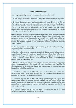 [62] 
Γηθαηνινγεηηθά εγγξαθήο Γηα ηελ εγγξαθή καζεηή απαηηνύληαη ηα αθφινπζα δηθαηνινγεηηθά: 1. α) Απνιπηήξην γπκλαζίνπ ή ελδεηθηηθφ Γ΄ ηάμεο ηνπ παιαηνχ εμαηαμίνπ γπκλαζίνπ ή β) Φσηναληίγξαθν πηπρίνπ ή απνιπηεξίνπ (άξζξν 1 ηνπ λ.4250/2014, Α΄ 74) γηα φιεο ηηο πεξηπηψζεηο φπνπ απηφ απνηειεί ηππηθφ πξνζφλ θαηά ηηο δηαηάμεηο ηνπ πξνεγνχκελνπ άξζξνπ. ΢ηελ πεξίπησζε απηή, γηα λα νινθιεξσζεί ε εγγξαθή, ην ΔΠΑ.Λ. ζην νπνίν γίλνληαη νη εγγξαθέο πξέπεη κε έγγξαθφ ηνπ λα δεηήζεη επαιήζεπζε ηίηινπ θαη αθξηβέο απφζπαζκα ηνπ κεηξψνπ ηνπ καζεηή απφ ην ζρνιείν έθδνζεο ηνπ πηπρίνπ, απνιπηεξίνπ ή γ) Πηζηνπνηεηηθφ ζπνπδψλ ηνπ καζεηή απφ ην ζρνιείν ζην νπνίν θνηηνχζε ή απφ ην ζρνιείν ζην νπνίν θπιάζζνληαη ηα αξρεία ζρνιείνπ πνπ θαηαξγήζεθε. ΢ηελ πεξίπησζε απηή, γηα λα νινθιεξσζεί ε εγγξαθή, ην ζρνιείν πνπ εθδίδεη ην πηζηνπνηεηηθφ ζπνπδψλ ζηέιλεη ην Αηνκηθφ Γειηίν ηνπ καζεηή επηζεκνπνηεκέλν ζην ζρνιείν πνπ γίλεηαη ε εγγξαθή, κε ηελ παξαηήξεζε φηη απηφ επέρεη ζέζε επίζεκνπ ηίηινπ εγγξαθήο. ΢ε φιεο ηηο πεξηπηψζεηο εγγξαθήο, αλ έρεη θαηαηεζεί πξσηφηππνο ηίηινο (απνιπηήξην Γπκλαζίνπ), απηφο δελ επηζηξέθεηαη. 2. Τπεχζπλε δήισζε γηα ηελ θεδεκνλία ηνπ καζεηή. Κεδεκφλαο ηνπ καζεηή, εθφζνλ απηφο είλαη αλήιηθνο, είλαη ν παηέξαο ή ε κεηέξα θαη απνπζία απηψλ ή θσιπνκέλσλ απφ ηνλ λφκν, ν έρσλ ηελ επηκέιεηα απηνχ, ζχκθσλα κε ηηο δηαηάμεηο ηνπ Αζηηθνχ Κψδηθα, ή ην ππφ ηνχηνπ λνκίκσο θαηά πεξίπησζε ή παγίσο εμνπζηνδνηεκέλν ελήιηθν κέινο ηεο νηθνγέλεηάο ηνπ. 3. Τπεχζπλε δήισζε ηνπ θεδεκφλα ηνπ καζεηή ή ηνπ ηδίνπ, αλ είλαη ελήιηθνο γηα ηελ νκάδα πξνζαλαηνιηζκνχ, ηνλ ηνκέα θαη ηελ εηδηθφηεηα πνπ επηζπκεί λα παξαθνινπζήζεη. Ζ δήισζε απηή κπνξεί λα ηξνπνπνηεζεί ην αξγφηεξν ηελ 30ε ΢επηεκβξίνπ θάζε δηδαθηηθνχ έηνπο. 4. Τπεχζπλε δήισζε ηνπ λ. 1599/1986, φπσο ηξνπνπνηήζεθε θαη ηζρχεη, ηνπ θεδεκφλα ηνπ καζεηή ή ηνπ ηδίνπ, αλ είλαη ελήιηθνο, ζρεηηθά κε ηε δηπιή θνίηεζε ζχκθσλα κε ην άξζξν 5 ηεο παξνχζαο απφθαζεο. 5. Τπεχζπλε δήισζε ηνπ λ.1599/1986, φπσο ηξνπνπνηήζεθε θαη ηζρχεη, ηνπ θεδεκφλα ηνπ καζεηή ή ηνπ ηδίνπ, αλ είλαη ελήιηθνο, φηη δελ θαηέρεη πηπρίν, νχηε νθείιεη καζήκαηα πξνο απφθηεζε πηπρίνπ, ίδηαο εηδηθφηεηαο θαη επηπέδνπ κε απηφ πνπ επηζπκεί λα απνθηήζεη κε ηελ εγγξαθή ηνπ, ιακβάλνληαο ππφςε ην άξζξν 20 ηεο παξνχζαο απφθαζεο. 6. Τπεχζπλε δήισζε ηνπ λ.1599/1986, φπσο ηξνπνπνηήζεθε θαη ηζρχεη, ηνπ θεδεκφλα ηνπ καζεηή ή ηνπ ηδίνπ, αλ είλαη ελήιηθνο:  