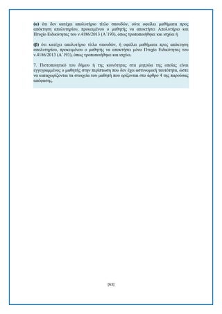 [63] 
(α) φηη δελ θαηέρεη απνιπηήξην ηίηιν ζπνπδψλ, νχηε νθείιεη καζήκαηα πξνο απφθηεζε απνιπηεξίνπ, πξνθεηκέλνπ ν καζεηήο λα απνθηήζεη Απνιπηήξην θαη Πηπρίν Δηδηθφηεηαο ηνπ λ.4186/2013 (Α΄193), φπσο ηξνπνπνηήζεθε θαη ηζρχεη ή (β) φηη θαηέρεη απνιπηήξην ηίηιν ζπνπδψλ, ή νθείιεη καζήκαηα πξνο απφθηεζε απνιπηεξίνπ, πξνθεηκέλνπ ν καζεηήο λα απνθηήζεη κφλν Πηπρίν Δηδηθφηεηαο ηνπ λ.4186/2013 (Α΄193), φπσο ηξνπνπνηήζεθε θαη ηζρχεη. 7. Πηζηνπνηεηηθφ ηνπ δήκνπ ή ηεο θνηλφηεηαο ζηα κεηξψα ηεο νπνίαο είλαη εγγεγξακκέλνο ν καζεηήο ζηελ πεξίπησζε πνπ δελ έρεη αζηπλνκηθή ηαπηφηεηα, ψζηε λα θαηαρσξίδνληαη ηα ζηνηρεία ηνπ καζεηή πνπ νξίδνληαη ζην άξζξν 4 ηεο παξνχζαο απφθαζεο. 
 