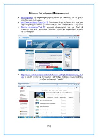 [70] 
΢ύλδεζκνη Δπαγγεικαηηθνύ Πξνζαλαηνιηζκνύ 
 www.mysep.gr έγθπξε θαη έγθαηξε ελεκέξσζε γηα ην ζχλνιν ηνπ ειιεληθνχ εθπαηδεπηηθνχ ζπζηήκαηνο 
 http://www.mysep.gr/?page_id=20 link θνξέσλ & νξγαλψζεσλ πνπ παξέρνπλ ππεξεζίεο επαγγεικαηηθνχ πξνζαλαηνιηζκνχ, link Δθπαηδεπηηθψλ Ηδξπκάησλ. 
 http://www.mysep.gr/?cat=25 ρξήζηκεο πιεξνθνξίεο γηα ηελ δνκή & ιεηηνπξγία ησλ Δπαγγεικαηηθψλ Λπθείσλ, αλαιπηηθή παξνπζίαζε Σνκέσλ θαη Δηδηθνηήησλ. 
 https://www.youtube.com/playlist?list=PLVX6u8EABhKpYs4IHGsnlvmsym_L0L2VX (ην θαλάιη ηνπ mysep ζην youtube : playlist κε βηληεάθηα ησλ εηδηθνηήησλ ηνπ Δπαγγεικαηηθνχ Λπθείνπ)  