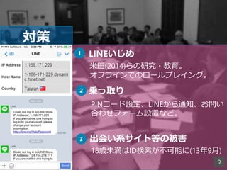 対策
LINEいじめ
米田(2014)らの研究・教育。
オフラインでのロールプレイング。
1
2 乗っ取り
PINコード設定、LINEから通知、お問い
合わせフォーム設置など。
3 出会い系サイト等の被害
18歳未満はID検索が不可能に(13年9月)
9
 