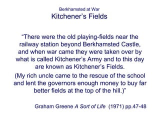 Berkhamsted at War 
Kitchener’s Fields 
“There were the old playing-fields near the 
railway station beyond Berkhamsted Castle, 
and when war came they were taken over by 
what is called Kitchener’s Army and to this day 
are known as Kitchener’s Fields. 
(My rich uncle came to the rescue of the school 
and lent the governors enough money to buy far 
better fields at the top of the hill.)” 
Graham Greene A Sort of Life (1971) pp.47-48 
 