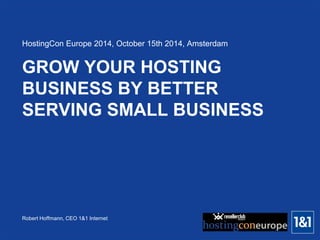 Robert Hoffmann, CEO 1&1 Internet 
GROW YOUR HOSTING BUSINESS BY BETTER SERVING SMALL BUSINESS 
HostingCon Europe 2014, October 15th 2014, Amsterdam  