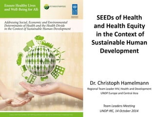 c 
SEEDs of Health 
and Health Equity 
in the Context of 
Sustainable Human 
Development 
Dr. Christoph Hamelmann 
Regional Team Leader HIV, Health and Development 
UNDP Europe and Central Asia 
Team Leaders Meeting 
UNDP IRC, 14 October 2014 
 
