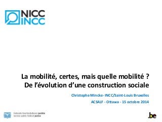 La 
mobilité, 
certes, 
mais 
quelle 
mobilité 
? 
De 
l’évolution 
d’une 
construction 
sociale 
Christophe 
Mincke-­‐ 
INCC/Saint-­‐Louis 
Bruxelles 
ACSALF 
-­‐ 
Ottawa 
-­‐ 
15 
octobre 
2014 
 