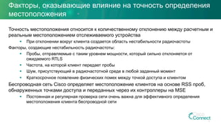 Факторы, оказывающие влияние на точность определения
местоположения
Точность местоположения относится к количественному отклонению между расчетным и
реальным местоположением отслеживаемого устройства
§  При отклонении вокруг клиента создается область нестабильности радиочастоты
Факторы, создающие нестабильность радиочастоты:
§  Пробы, отправляемые с таким уровнем мощности, который сильно отклоняется от
ожидаемого RTLS
§  Частота, на которой клиент передает пробы
§  Шум, присутствующий в радиочастотной среде в любой заданный момент
§  Краткосрочное появление физических помех между точкой доступа и клиентом
Беспроводная сеть Cisco определяет местоположение клиентов на основе RSS проб,
обнаруженных точками доступа и переданных через их контроллеры на MSE
§  Постоянная и регулярная проверка сети очень важна для эффективного определения
местоположения клиента беспроводной сети
13
 