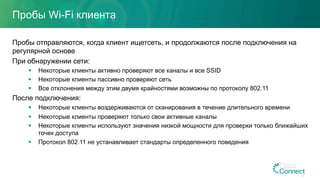 Пробы Wi-Fi клиента
Пробы отправляются, когда клиент ищетсеть, и продолжаются после подключения на
регулярной основе
При обнаружении сети:
§  Некоторые клиенты активно проверяют все каналы и все SSID
§  Некоторые клиенты пассивно проверяют сеть
§  Все отклонения между этим двумя крайностями возможны по протоколу 802.11
После подключения:
§  Некоторые клиенты воздерживаются от сканирования в течение длительного времени
§  Некоторые клиенты проверяют только свои активные каналы
§  Некоторые клиенты используют значения низкой мощности для проверки только ближайших
точек доступа
§  Протокол 802.11 не устанавливает стандарты определенного поведения
14
 