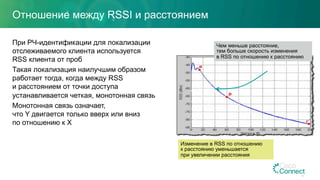 Отношение между RSSI и расстоянием
При РЧ-идентификации для локализации
отслеживаемого клиента используется
RSS клиента от проб
Такая локализация наилучшим образом
работает тогда, когда между RSS
и расстоянием от точки доступа
устанавливается четкая, монотонная связь
Монотонная связь означает,
что Y двигается только вверх или вниз
по отношению к X
16
Чем меньше расстояние,
тем больше скорость изменения
в RSS по отношению к расстоянию
Изменение в RSS по отношению
к расстоянию уменьшается
при увеличении расстояния
 