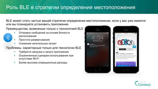 Роль BLE в стратегии определения местоположения
BLE может стать частью вашей стратегии определения местоположения, если у вас уже имеется
или вы планируете установить приложение
Преимущества, возможные только с технологией BLE
§  Отправка сообщений на основе близости
расположения
§  Простота развертывания
§  Снижение капитальных затрат
Проблемы, характерные только для технологии BLE
§  Требуется загрузка и запуск приложения
§  Ограниченные сценарии использования при
отсутствии Wi-Fi
§  Более высокие операционные расходы
20
 