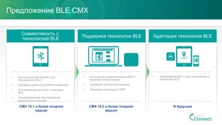 Совместимость с
технологией BLE
Поддержка технологии BLE Адаптация технологии BLE
•  Комбинация WiFi + местоположение и
аналитика BLE
•  Интеграция радиоприемника BLE с
модулем гиперлокации
•  Снижение количества маячков
•  Передача нескольких UUID
•  Использование CleanAir для
обнаружения BLE
•  Проверка работоспособности маячков
•  Отслеживание активов с помощью
BLE
•  Предупреждение при появлении
вредоносных маячков
Предложение BLE CMX
В будущемCMX 10.2 и более поздняя
версия
CMX 10.1 и более поздняя
версия
 