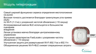 Модуль гиперлокации
Самый широкий функционал сервиса определения местоположения
на рынке
Высокая точность достигается благодаря триангуляции угла приема
(AoA)
по Wi-Fi (1~3 м) с ускоренной частотой обновления (~10 секунд)
Интегрированный маячок BLE используется в большинстве
сценариев
внедрения
Легкая установка маячка благодаря централизованному
управлению
Улучшение характеристик FastLocate с ускорением частоты
обновления ( ~10 секунд)
Улучшенная защита для развертываний Wi-Fi 802.11ac и 802.11n
Объединенное решение Wi-Fi+BLE снижает операционные затраты
24
 