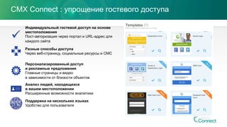 CMX Connect : упрощение гостевого доступа
Индивидуальный гостевой доступ на основе
местоположения
Пост-авторизация через портал и URL-адрес для
каждого сайта
Разные способы доступа
Через веб-страницу, социальные ресурсы и СМС
Персонализированный доступ
и рекламные предложения
Главные страницы и видео
в зависимости от близости объектов
Анализ людей, находящихся
в вашем местоположении
Расширенные возможности аналитики
Поддержка на нескольких языках
Удобство для пользователя
 
