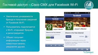 Гостевой доступ – Cisco CMX для Facebook Wi-Fi
44
§  Увеличение узнаваемости
бренда и получение сведений
от Facebook Wi-Fi.
§  Пользователь подключается
к Wi-Fi, открывает браузер
и регистрируется.
§  Объект получает
информацию через
новостные каналы,
уведомляя друзей.
Подключение
 