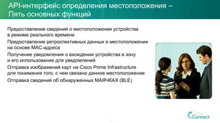 API-интерфейс определения местоположения –
Пять основных функций
Предоставление сведений о местоположении устройства
в режиме реального времени
Предоставление ретроспективных данных о местоположении
на основе MAC-адреса
Получение уведомления о вхождении устройства в зону
и его использование для уведомлений
Отправка изображений карт на Cisco Prime Infrastructure
для понимания того, с чем связано данное местоположение
Отправка сведений об обнаруженных МАЯЧКАХ (BLE)
47
 