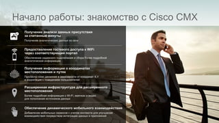 Начало работы: знакомство с Cisco CMX
Получение анализа данных присутствия
за считанные минуты
Получение аналитических данных из сети
Предоставление гостевого доступа к WiFi
через соответствующий портал
Обеспечение надежного подключения и сбора более подробной
аналитической информации
Получение информации о координатах
местоположения и путях
Просмотр схем движения в зависимости от координат X,Y
и корреляция с поведением пользователей
Расширенная инфраструктура для расширенного
местоположения
Более подробная информация о Wi-Fi, маячках и видео
для пополнения источников данных
Обеспечение динамического мобильного взаимодействия
Добавление мобильных сервисов с учетом контекста для улучшения
взаимодействия посредством интеграции данных и приложений
 