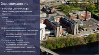 Мобильные технологии / CMX
Здравоохранение
Больница Святого Олафа
- Повышение удовлетворенности
пациентов
Задача
§  Повышение удовлетворенности посетителей /
сотрудников
§  Повышение операционной эффективности
Цифровая трансформация
§  Навигационные сервисы внутри и вне помещения
§  Геолокационная информация в приложении для
смартфона и терминалах для самостоятельной
регистрации пациентов
Результаты для бизнеса
§  10 000 человек - студенты, пациенты,
обслуживающий персонал, врачи -
воспользовались решением для построения
маршрута всего за три месяца с момента его
появления
§  Сокращение нагрузки на службу информации
 