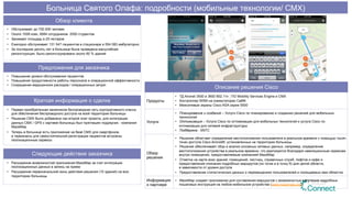 Описание решения Cisco
Продукты
•  ТД Aironet 3500 и 3600 802.11n ; ПО Mobility Services Engine и CMX
•  Контроллер WSM на коммутаторах Cat6K
•  Межсетевые экраны Cisco ASA серии 5500
Услуги
•  Планирование и создание – Услуги Cisco по планированию и созданию решений для мобильных
технологий
•  Оптимизация – Услуга Cisco по оптимизации для мобильных технологий и услуга Cisco по
оптимизации для сетевой инфраструктуры
•  Поддержка - SNTC
Обзор
решения
•  Решение облегчает определение местоположения пользователя в реальном времени с помощью тысяч
точек доступа Cisco Aironet®, установленных на территории больницы
•  Решение обеспечивает сбор и анализ основных сетевых данных, например, определение
местоположения устройства в реальном времени, что реализуется благодаря навигационным сервисам
внутри помещения, предоставляемым компанией MazeMap
•  Отметка на карте всех зданий, помещений, лестниц, справочных служб, лифтов и кафе и
предоставление описания подробных маршрутов (из точки а в точку б) для целой области,
в зависимости от уровня доступа
•  Предоставление статистических данных о перемещениях пользователей и посещаемых ими областях
Информация
о партнере
•  MazeMap создает приложения для составления маршрутов с возможностью получения подробных
пошаговых инструкций на любом мобильном устройстве (www.mazemap.com)
Обзор клиента
•  Обслуживает до 700 000 человек
•  Около 1008 коек, 9584 сотрудников 2500 студентов
•  Занимает площадь в 25 гектаров
•  Ежегодно обслуживает 131 547 пациентов в стационаре и 554 083 амбулаторно
•  За последние десять лет в больнице была проведена масштабная
реконструкция, было реконструировано около 80 % зданий
Предложения для заказчика
•  Повышение уровня обслуживания пациентов
•  Повышения продуктивности работы персонала и операционной эффективности
•  Сокращение медицинских расходов / операционных затрат
Краткая информация о сделке
•  Первая приобретенная заказчиком беспроводная сеть корпоративного класса
для обеспечения беспроводного доступа на всей территории больницы
•  Решение CMX было добавлено как второй этап проекта, для интеграции
данных CMX / GPS с картами больницы был приглашен подрядчик - компания
MazeMap
•  Теперь в больнице есть приложение на базе СМХ для смартфонов,
а терминалы для самостоятельной регистрации пациентов встроены
геолокационные сервисы
Следующие действия заказчика
•  Расширение возможностей приложения MazeMap за счет интеграции
геолокационных данных в запись на прием
•  Расширение первоначальной зоны действия решения (10 зданий) на всю
территорию больницы
Больница Святого Олафа: подробности (мобильные технологии/ CMX)
 