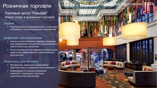Мобильные технологии / CMX
Розничная торговля
Торговый центр "Ривьера"
Новое слово в розничной торговле
Задача
§  Персонализация взаимодействия с клиентами
и общение с новым поколением покупателей
Цифровая трансформация
§  Анализ потока трафика и времени ожидания
для определения популярных расположений и
неблагополучных магазинов
§  Ретроспективный геолокационный анализ для
повышения эффективности маркетинговых
мероприятий
Результаты для бизнеса
§  Мгновенная, надежная и измеряемая
обратная связь по маркетинговой кампании
§  Информация по разным магазинам
позволяет "смешивать" магазины
в долгосрочной перспективе
 
