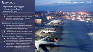 Мобильные технологии / CMXТранспорт
Аэропорт Франкфурта
- открытость, гибкость,
взаимодействие
Задача
§  Создать в новом главном офисном здании
аэропорта Франкфурта гибкую рабочую
среду для совместной работы
Цифровая трансформация
§  Бесперебойно работающая беспроводная
сеть обеспечивает услуги обмена файлами,
электронной почты, Интернета и IP-
телефонии
§  Геолокационные сервисы и сервисы учета
контекста в приложениях для смартфонов
Результаты для бизнеса
§  Офис без кабелей и проводов, ожидаемая
экономия более 500 000 евро за десять лет
§  Повышение продуктивности и
эффективности совместной работы 650
сотрудников
§  Увеличение прибыли до 40 % благодаря
инновационным Wi-Fi сервисам
 