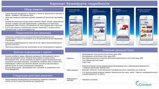 Описание решения Cisco
Продукты
•  Беспроводные точки доступа Cisco Aironet серии 3600
•  Беспроводные контроллеры Cisco серии 5500
•  Многофункциональное устройство обеспечения безопасности Cisco ASA серии 5500
•  Cisco Mobility Services Engine
•  Cisco Prime
Обзор решения
•  Решение включает полное развертывание беспроводной сети с обеспечением безопасности
с помощью межсетевых экранов Cisco
•  Включает ClientLink 2.0 для увеличения производительности и диапазона для клиентов
•  Это технологическое решение позволит компании достичь своих целей - повысить производительность
и удовлетворенность от работы
Информация о
партнере •  Подлежит уточнению
Обзор клиента
•  Самый загруженный аэропорт в Германии и третий по загруженности аэропорт в
Европе - примерно 1365 рейсов в день
•  Через два терминала аэропорта проходит примерно 65 миллионов пассажиров
в год
•  Управление аэропортом осуществляет компания Fraport, которая предоставляет
системы и сервисы для всех авиакомпаний и работающих на территории
организаций (семь гостиниц, 230 магазинов, 90 точек продажи еды и напитков)
•  В 2015 году началось строительство третьего терминала 3, который сможет
обслужить еще 17 млн пассажиров в год
Предложения для заказчика
•  Сокращение операционных расходов благодаря беспроводной сети
корпоративного класса и получаемой на ее основе аналитической информации
о пассажирах
•  Повышение удовлетворенности клиентов за счет предоставления безопасного
доступа к сети Wi-Fi
•  Увеличение возможностей для монетизации за счет геолокационных сервисов
Краткая информация о сделке
•  Заказчик колебался между гибридной (проводной и беспроводной) сетью и
только беспроводной сетью. Решение было принято в пользу только
беспроводной сети - за счет экономии на кабелях и других возможностях для
сокращения расходов (например, программные телефоны вместо мобильных)
•  Информацию о работе над проектом заказчик получал в ходе регулярных
рабочих встреч на этапе планирования и разработки
•  Полный объем сделки - беспроводная сеть и решение по управлению Cisco
Prime Management
Следующие действия заказчика
•  Предоставление инновационных геолокацинных сервисов и сервисов с
учетом контекста через приложения для смартфонов
Аэропорт Франкфурта: подробности
 