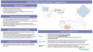 Описание решения Cisco
Продукты
•  Решение Cisco Connected Mobile Experiences (CMX)
•  Cisco Mobility Services Engine (не входит в Cisco ONE)
•  Cisco Mobile Concierge (не входит в Cisco ONE)
•  Точки доступа Cisco Aironet серии 3700 с интегрированной поддержкой 802.11ac
(не входит в Cisco ONE)
Обзор решения
•  Решение включает полномасштабное развертывание беспроводной сети во всех зонах отеля
•  Использование CMX для построения маршрута, анализа данных и публикации контента
•  Геолокационные сервисы для предоставления персональных рекламных предложений
Информация о
партнере
•  Компания WeLink обеспечивает мониторинг публикаций в социальных сетях в реальном времени,
что позволяет немедленного реагировать на любые вопросы и проблемы
•  Swisscom – управляющий партнер по общему внедрению и последующего управления
Обзор клиента
•  Свободная площадь 60 000 кв. футов для организации мероприятий, включая
зал торжеств площадью 22 000 кв. футов
•  501 номер с возможностью регистрации PDA
•  Оптимальное расположение: рядом с конференц-залом в Санта-Кларе,
в центре Силиконовой долины
Предложения для заказчика
•  Увеличение операционной эффективности благодаря современной мобильной
сети и предоставляемой ею возможностям анализа данных
•  Повышение удовлетворенности клиентов за счет предоставления персональных
цифровых услуг в реальном времени
•  Определение схем движения посетителей и их пользования услугами и
периодическое перемещение персонала отеля в разные зоны для улучшения
общего уровня обслуживания
Краткая информация о сделке
•  Переговоры с руководством Hyatt в Санта-Кларе в основном велись вокруг
создания "цифрового отеля будущего"
•  Hyatt попросил Cisco развернуть систему беспроводного доступа по всему
отелю с возможностью одного подключения за все время пребывания
•  Использовалось решение “Super Wi-Fi” для обеспечения широкого диапазона
услуг и анализа данных для монетизации мобильного подключения
Следующие действия заказчика
•  Новые беспроводные сервисы, например, "бесконтактный" беспроводной
доступ, персональные услуги консьержа и расширение услуг по программе
лояльности
Отель Hyatt в Санта-Кларе: подробности
 